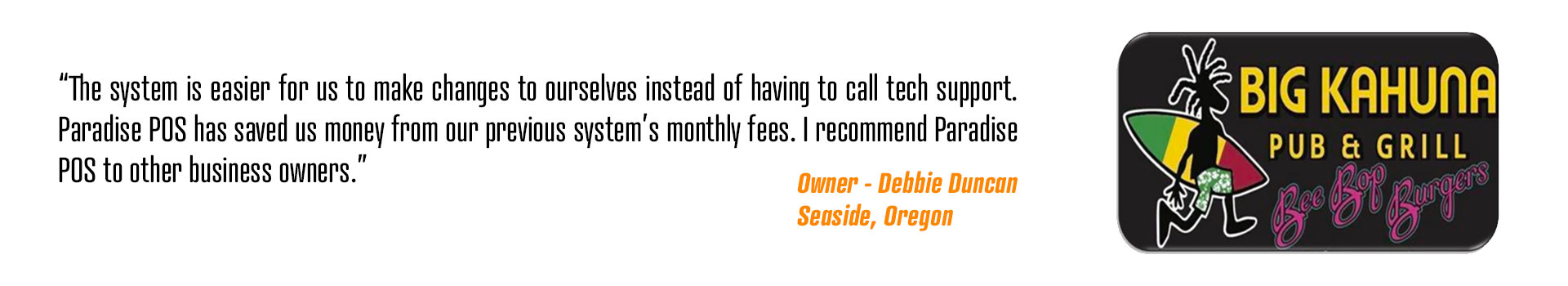 The system is easier for us to make changes to ourselves instead of having to call tech support. Paradise POS has saved us money from our previous system’s monthly fees. I recommend Paradise POS to other business owners.